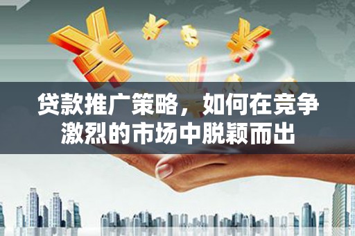 施甸贷款推广策略，如何在竞争激烈的市场中脱颖而出
