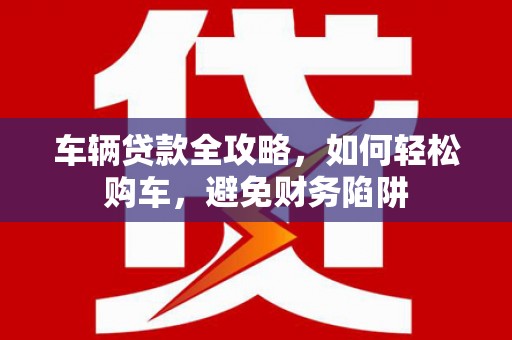 施甸车辆贷款全攻略，如何轻松购车，避免财务陷阱