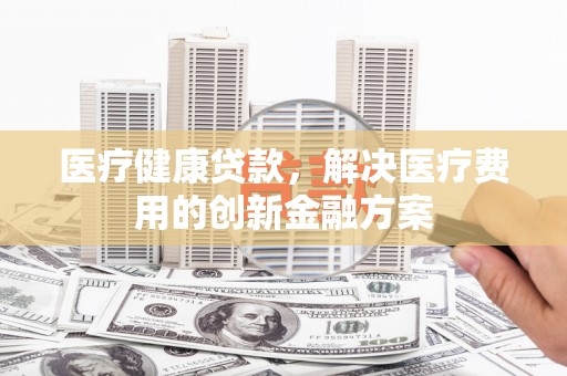 施甸医疗健康贷款，解决医疗费用的创新金融方案